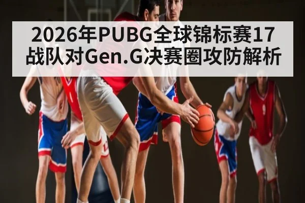 2026年PUBG全球锦标赛17战队对Gen.G决赛圈攻防解析