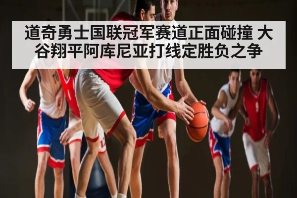 道奇勇士国联冠军赛道正面碰撞 大谷翔平阿库尼亚打线定胜负之争